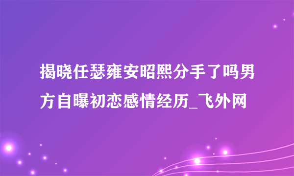 揭晓任瑟雍安昭熙分手了吗男方自曝初恋感情经历_飞外网