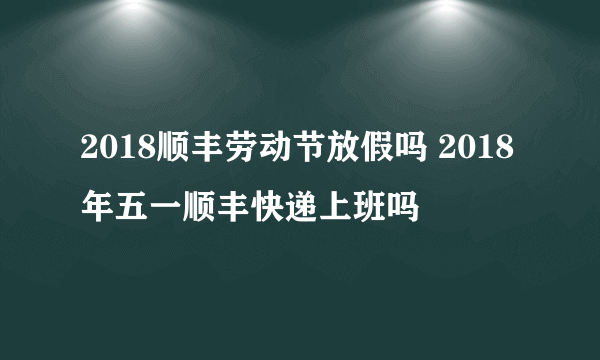 2018顺丰劳动节放假吗 2018年五一顺丰快递上班吗