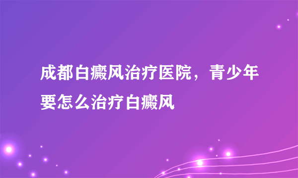 成都白癜风治疗医院，青少年要怎么治疗白癜风