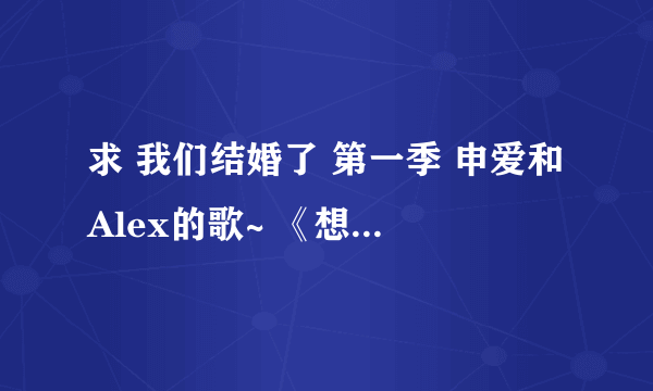 求 我们结婚了 第一季 申爱和Alex的歌~ 《想要BOBO》（最好是ALEX的原唱~） 《花盆》