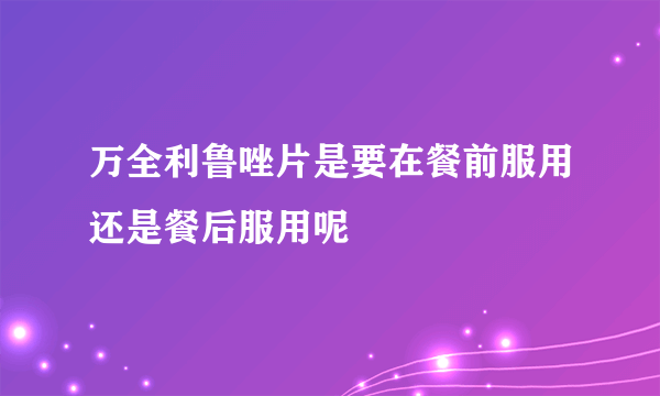 万全利鲁唑片是要在餐前服用还是餐后服用呢