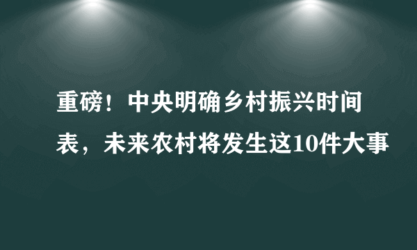 重磅！中央明确乡村振兴时间表，未来农村将发生这10件大事