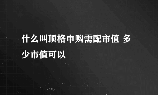 什么叫顶格申购需配市值 多少市值可以