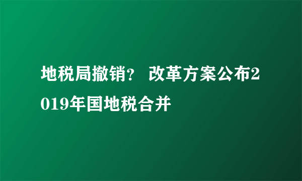 地税局撤销？ 改革方案公布2019年国地税合并