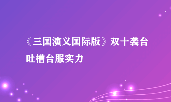 《三国演义国际版》双十袭台 吐槽台服实力