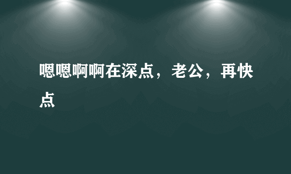 嗯嗯啊啊在深点，老公，再快点