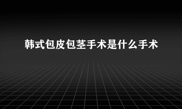 韩式包皮包茎手术是什么手术