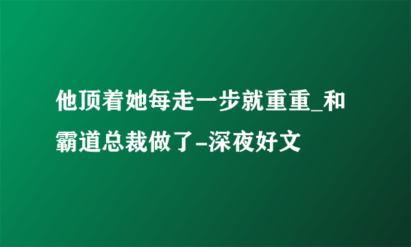 他顶着她每走一步就重重_和霸道总裁做了-深夜好文