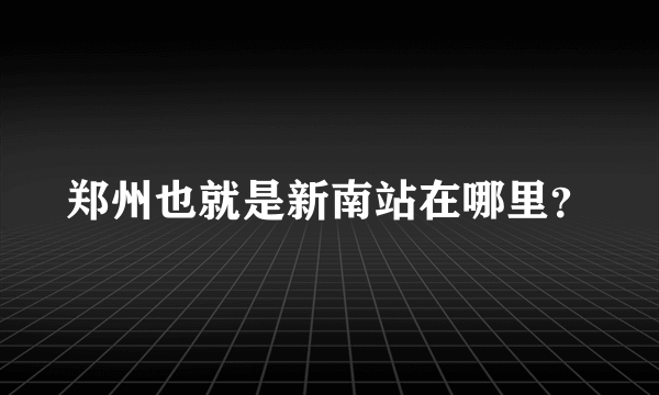 郑州也就是新南站在哪里？