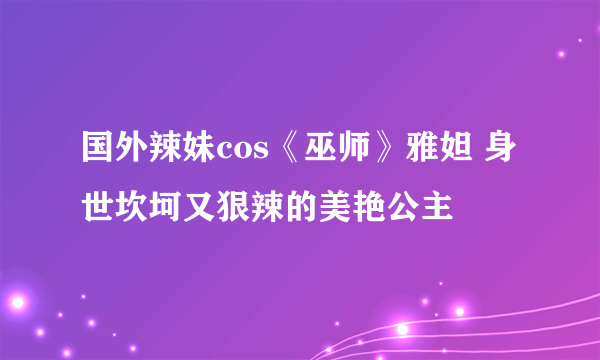 国外辣妹cos《巫师》雅妲 身世坎坷又狠辣的美艳公主