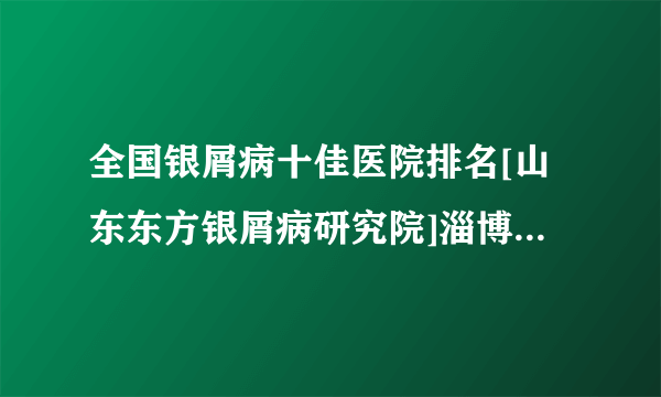 全国银屑病十佳医院排名[山东东方银屑病研究院]淄博牛皮肤癣好的治疗方法