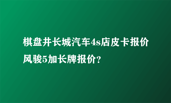 棋盘井长城汽车4s店皮卡报价风骏5加长牌报价？