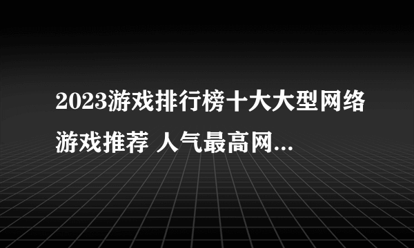 2023游戏排行榜十大大型网络游戏推荐 人气最高网络游戏推荐