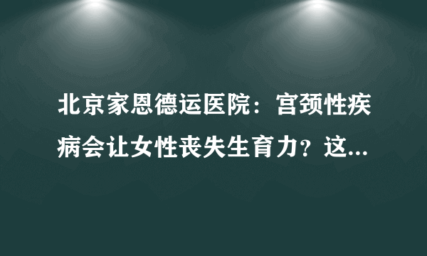 北京家恩德运医院：宫颈性疾病会让女性丧失生育力？这不是危言耸听