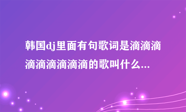 韩国dj里面有句歌词是滴滴滴滴滴滴滴滴滴的歌叫什么名字?一个女生唱的,声音很