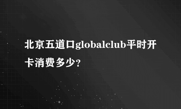 北京五道口globalclub平时开卡消费多少？