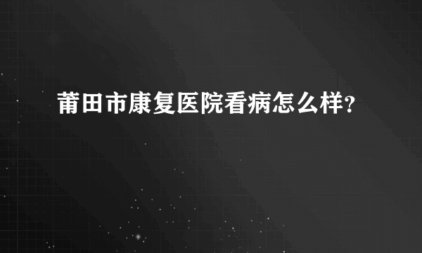 莆田市康复医院看病怎么样？