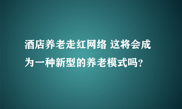 酒店养老走红网络 这将会成为一种新型的养老模式吗？