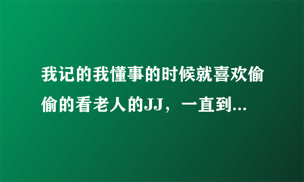 我记的我懂事的时候就喜欢偷偷的看老人的JJ，一直到现在，而且更为严重了 每次看到帅气的老人自己就觉的..