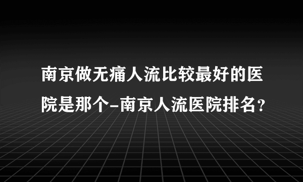 南京做无痛人流比较最好的医院是那个-南京人流医院排名？