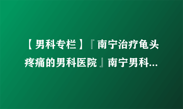 【男科专栏】『南宁治疗龟头疼痛的男科医院』南宁男科医院哪家强