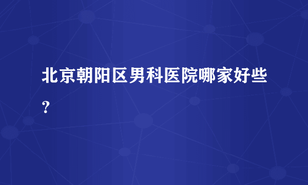 北京朝阳区男科医院哪家好些？