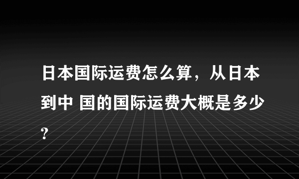 日本国际运费怎么算，从日本到中 国的国际运费大概是多少？