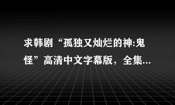 求韩剧“孤独又灿烂的神:鬼怪”高清中文字幕版，全集，谢了！