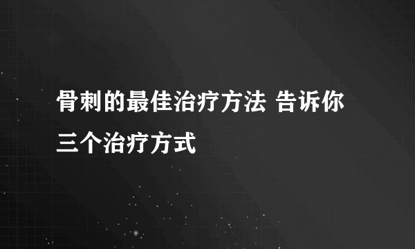 骨刺的最佳治疗方法 告诉你三个治疗方式