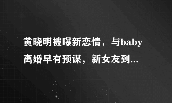 黄晓明被曝新恋情，与baby离婚早有预谋，新女友到底是何背景？