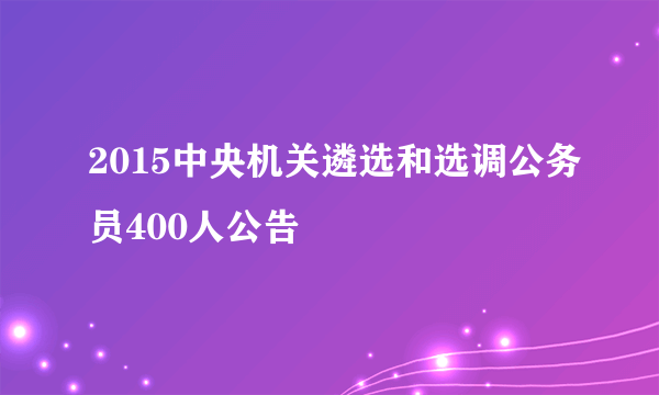 2015中央机关遴选和选调公务员400人公告