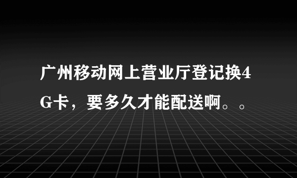 广州移动网上营业厅登记换4G卡，要多久才能配送啊。。