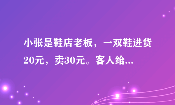 小张是鞋店老板，一双鞋进货20元，卖30元。客人给了50元，可小张没有零钱，所以拿那50元向邻居换了五张十元，找回20给客人。后来邻居发现50元是假钞，小张不得不赔邻居50元，问小张共亏了多少钱？