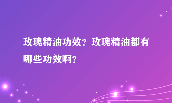 玫瑰精油功效？玫瑰精油都有哪些功效啊？