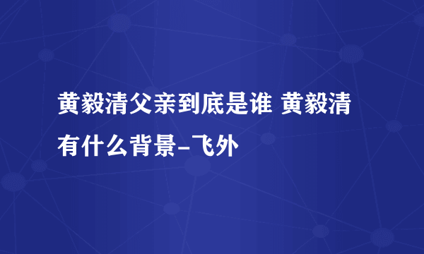 黄毅清父亲到底是谁 黄毅清有什么背景-飞外