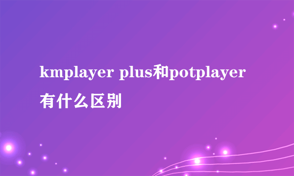 kmplayer plus和potplayer有什么区别