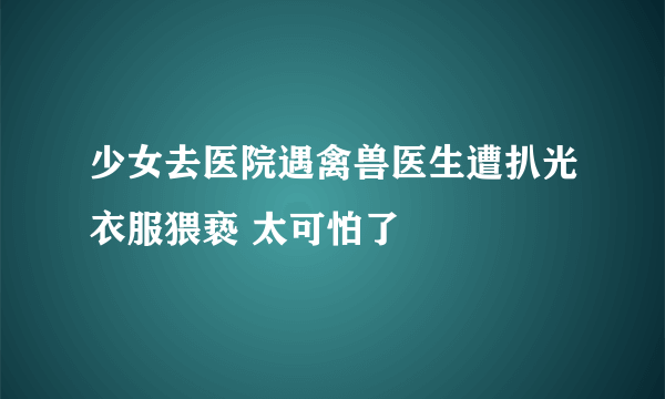 少女去医院遇禽兽医生遭扒光衣服猥亵 太可怕了