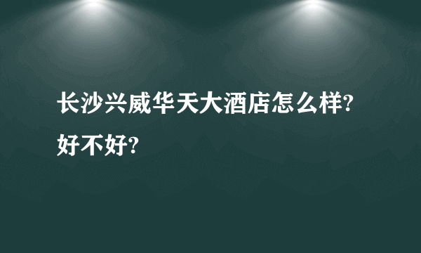 长沙兴威华天大酒店怎么样?好不好?