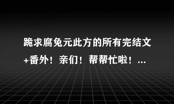 跪求腐兔元此方的所有完结文+番外！亲们！帮帮忙啦！不要说我太贪心哦！(我会好好保存的) 44509501@qq.com