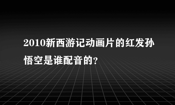 2010新西游记动画片的红发孙悟空是谁配音的？