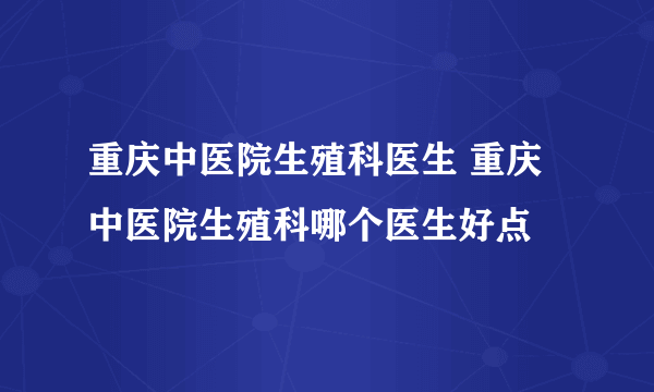 重庆中医院生殖科医生 重庆中医院生殖科哪个医生好点