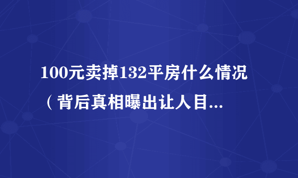 100元卖掉132平房什么情况（背后真相曝出让人目瞪口呆）