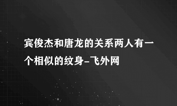 宾俊杰和唐龙的关系两人有一个相似的纹身-飞外网