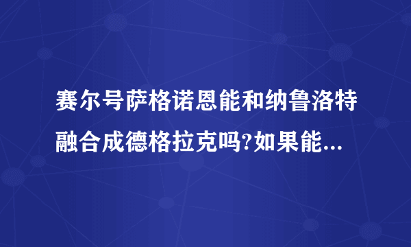 赛尔号萨格诺恩能和纳鲁洛特融合成德格拉克吗?如果能，是融合前的好，还是融合后的好呢？