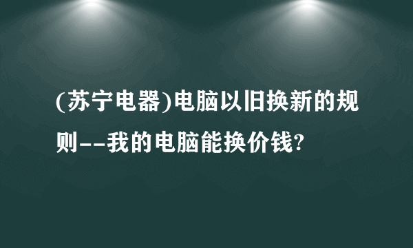 (苏宁电器)电脑以旧换新的规则--我的电脑能换价钱?