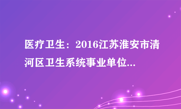 医疗卫生：2016江苏淮安市清河区卫生系统事业单位招聘20人公告