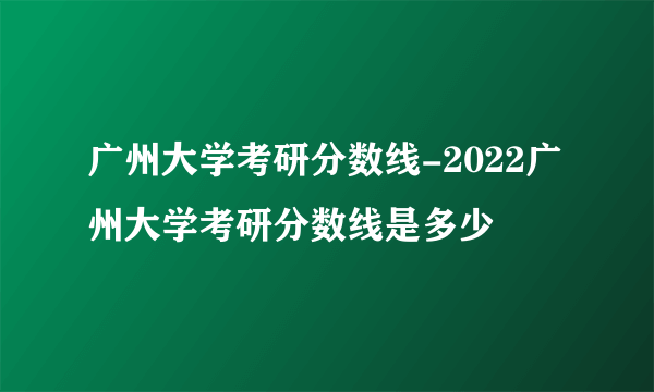 广州大学考研分数线-2022广州大学考研分数线是多少