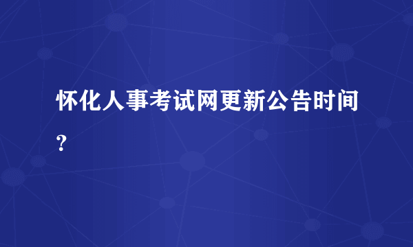 怀化人事考试网更新公告时间？