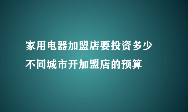 家用电器加盟店要投资多少 不同城市开加盟店的预算