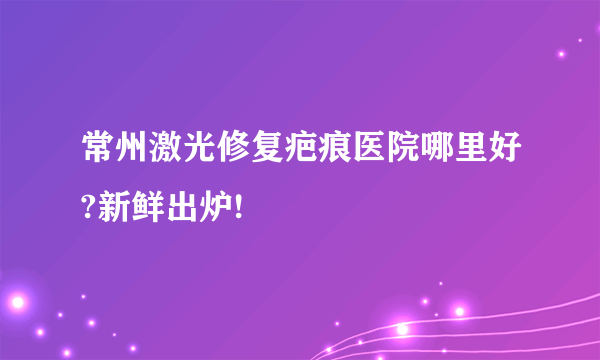 常州激光修复疤痕医院哪里好?新鲜出炉!